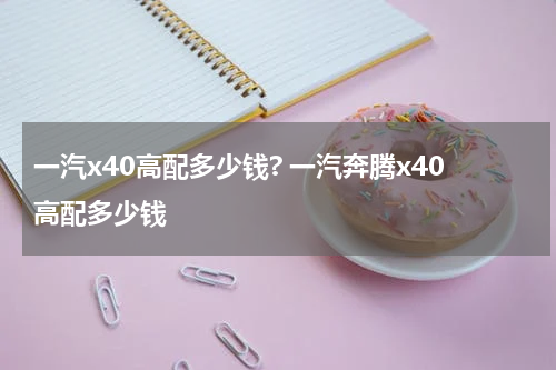 一汽x40高配多少钱? 一汽奔腾x40高配多少钱