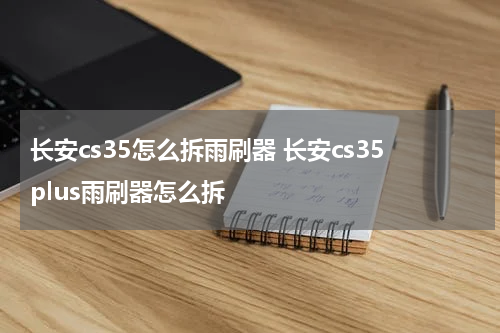 长安cs35怎么拆雨刷器 长安cs35plus雨刷器怎么拆