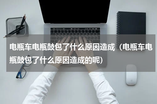 电瓶车电瓶鼓包了什么原因造成（电瓶车电瓶鼓包了什么原因造成的呢）