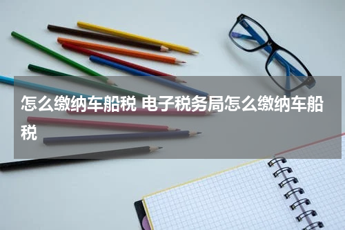 怎么缴纳车船税 电子税务局怎么缴纳车船税
