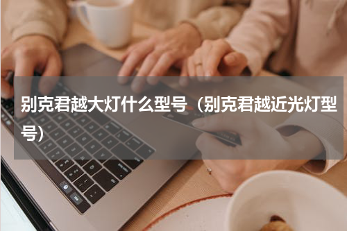 别克君越大灯什么型号（别克君越近光灯型号）