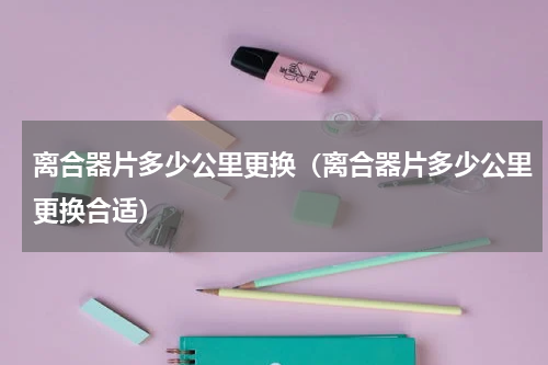 离合器片多少公里更换（离合器片多少公里更换合适）