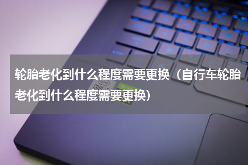 轮胎老化到什么程度需要更换（自行车轮胎老化到什么程度需要更换）