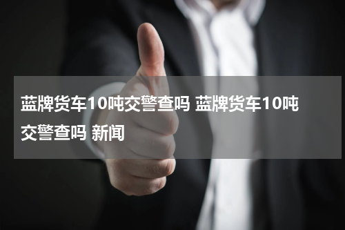 蓝牌货车10吨交警查吗 蓝牌货车10吨交警查吗 新闻