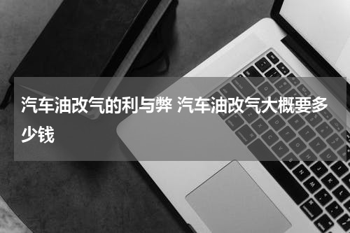 汽车油改气的利与弊 汽车油改气大概要多少钱