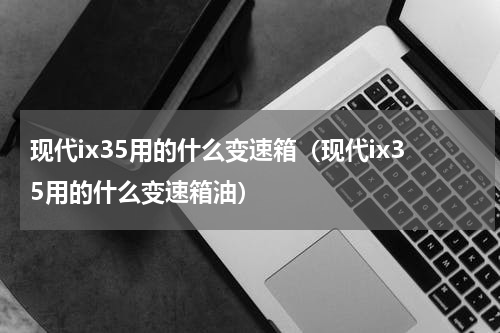 现代ix35用的什么变速箱（现代ix35用的什么变速箱油）