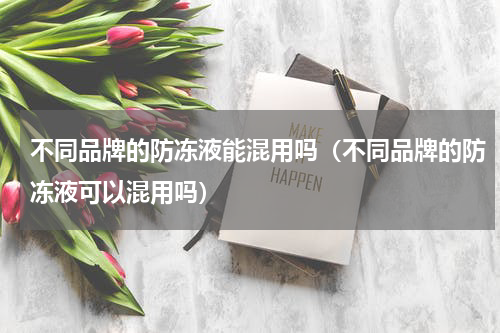 不同品牌的防冻液能混用吗（不同品牌的防冻液可以混用吗）