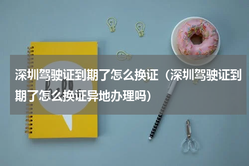 深圳驾驶证到期了怎么换证（深圳驾驶证到期了怎么换证异地办理吗）