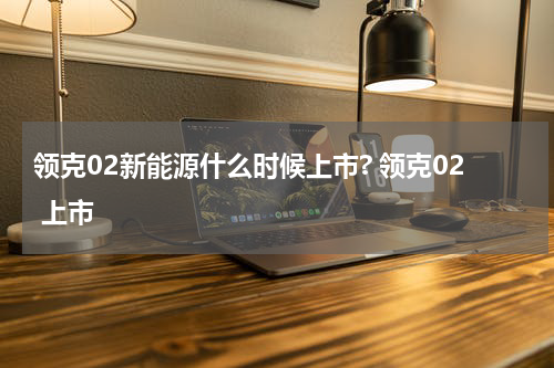 领克02新能源什么时候上市? 领克02 上市