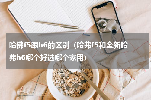 哈佛f5跟h6的区别（哈弗f5和全新哈弗h6哪个好选哪个家用）