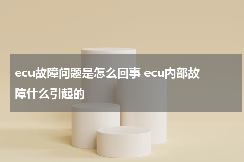 ecu故障问题是怎么回事 ecu内部故障什么引起的