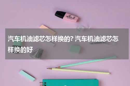 汽车机油滤芯怎样换的? 汽车机油滤芯怎样换的好