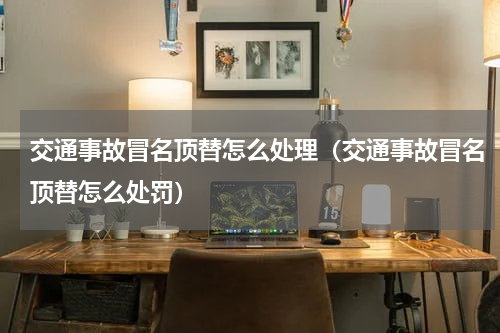 交通事故冒名顶替怎么处理（交通事故冒名顶替怎么处罚）