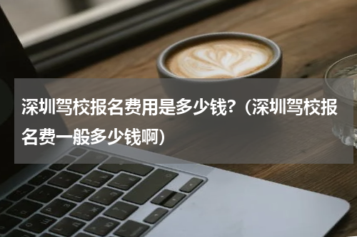 深圳驾校报名费用是多少钱?（深圳驾校报名费一般多少钱啊）