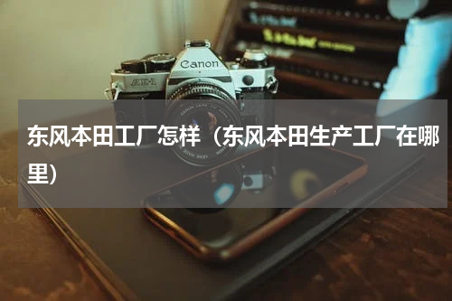 东风本田工厂怎样（东风本田生产工厂在哪里）