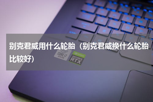 别克君威用什么轮胎（别克君威换什么轮胎比较好）
