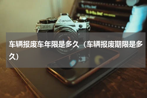 车辆报废车年限是多久（车辆报废期限是多久）