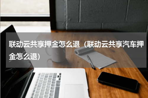 联动云共享押金怎么退（联动云共享汽车押金怎么退）