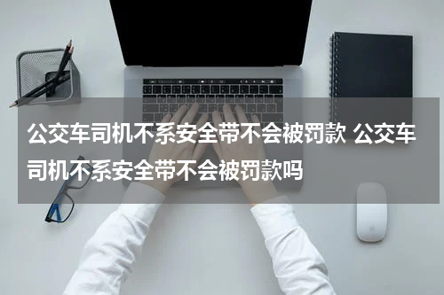 公交车司机不系安全带不会被罚款 公交车司机不系安全带不会被罚款吗