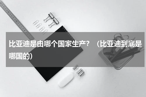 比亚迪是由哪个国家生产？（比亚迪到底是哪国的）