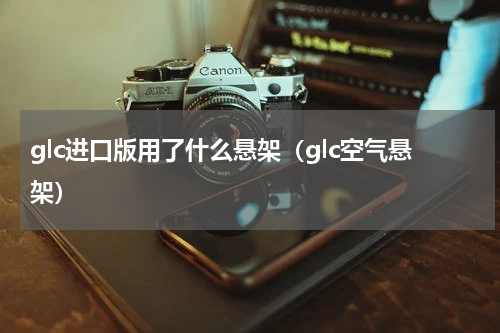 glc进口版用了什么悬架（glc空气悬架）