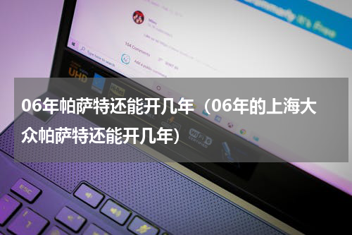 06年帕萨特还能开几年（06年的上海大众帕萨特还能开几年）