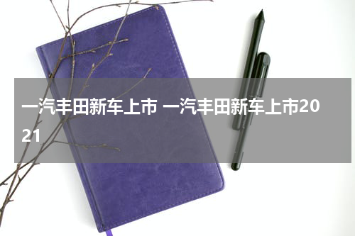 一汽丰田新车上市 一汽丰田新车上市2021
