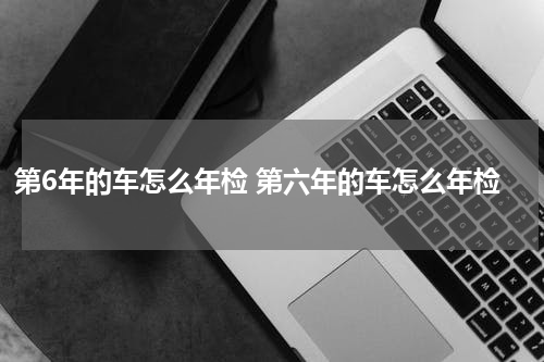 第6年的车怎么年检 第六年的车怎么年检