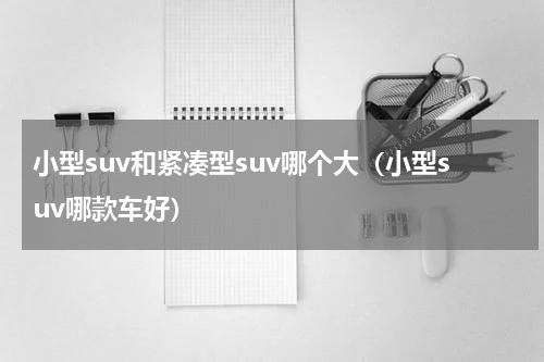 小型suv和紧凑型suv哪个大（小型suv哪款车好）