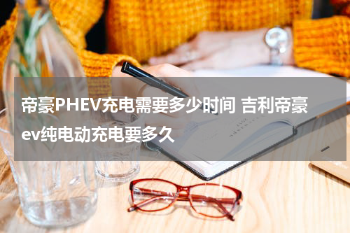 帝豪PHEV充电需要多少时间 吉利帝豪ev纯电动充电要多久