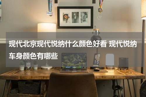 现代北京现代悦纳什么颜色好看 现代悦纳车身颜色有哪些