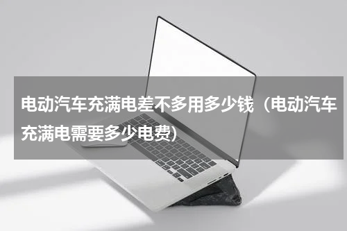 电动汽车充满电差不多用多少钱（电动汽车充满电需要多少电费）