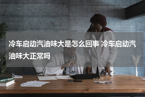 冷车启动汽油味大是怎么回事 冷车启动汽油味大正常吗