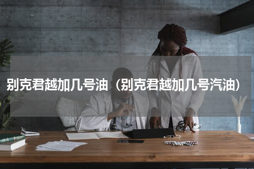 别克君越加几号油（别克君越加几号汽油）