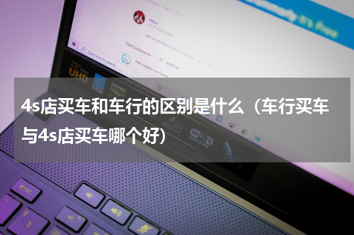4s店买车和车行的区别是什么（车行买车与4s店买车哪个好）