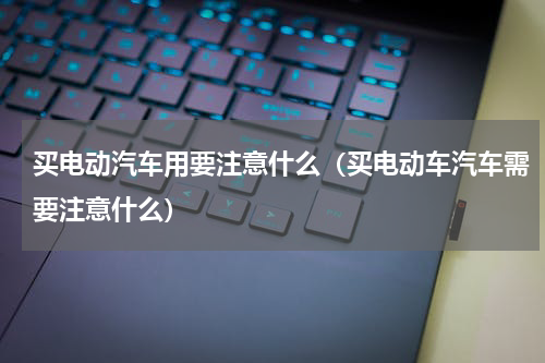 买电动汽车用要注意什么（买电动车汽车需要注意什么）