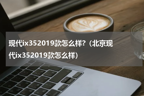 现代ix352019款怎么样?（北京现代ix352019款怎么样）