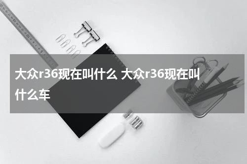 大众r36现在叫什么 大众r36现在叫什么车