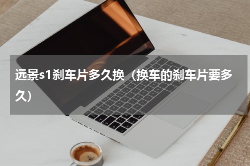 远景s1刹车片多久换（换车的刹车片要多久）
