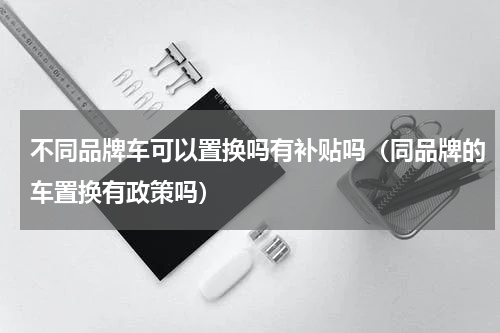 不同品牌车可以置换吗有补贴吗（同品牌的车置换有政策吗）