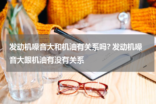 发动机噪音大和机油有关系吗? 发动机噪音大跟机油有没有关系