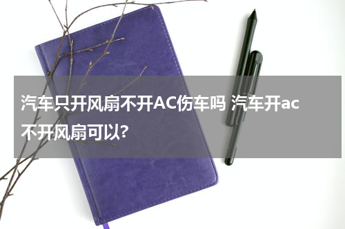 汽车只开风扇不开AC伤车吗 汽车开ac不开风扇可以?