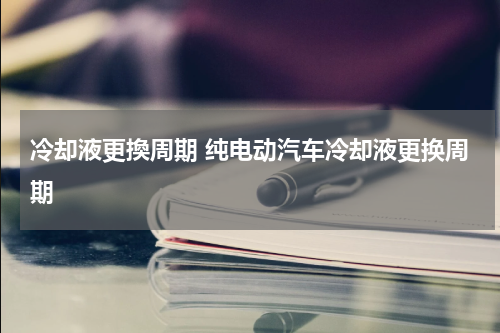 冷却液更換周期 纯电动汽车冷却液更换周期