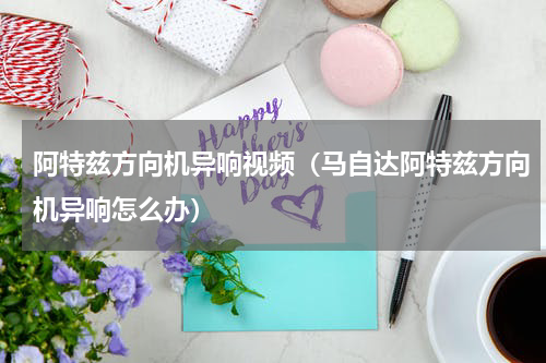 阿特兹方向机异响视频（马自达阿特兹方向机异响怎么办）