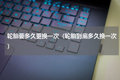 轮胎要多久更换一次（轮胎到底多久换一次）