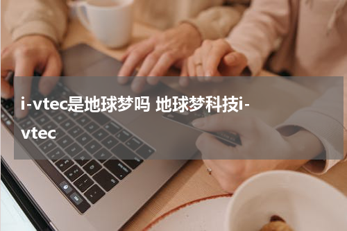 i-vtec是地球梦吗 地球梦科技i-vtec