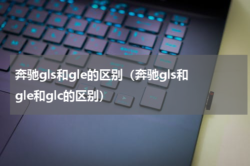 奔驰gls和gle的区别（奔驰gls和gle和glc的区别）