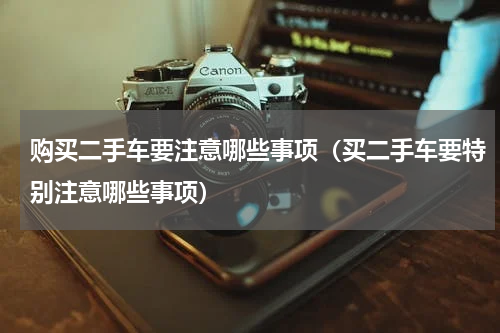 购买二手车要注意哪些事项（买二手车要特别注意哪些事项）