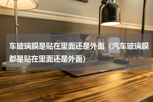 车玻璃膜是贴在里面还是外面（汽车玻璃膜都是贴在里面还是外面）