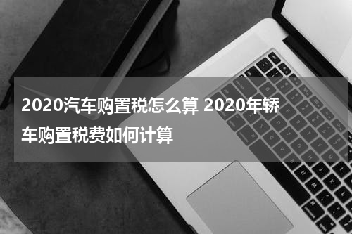 2020汽车购置税怎么算 2020年轿车购置税费如何计算
